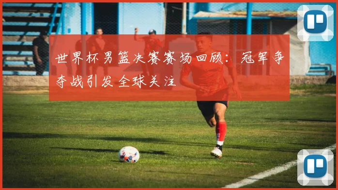 世界杯男篮决赛赛场回顾：冠军争夺战引发全球关注