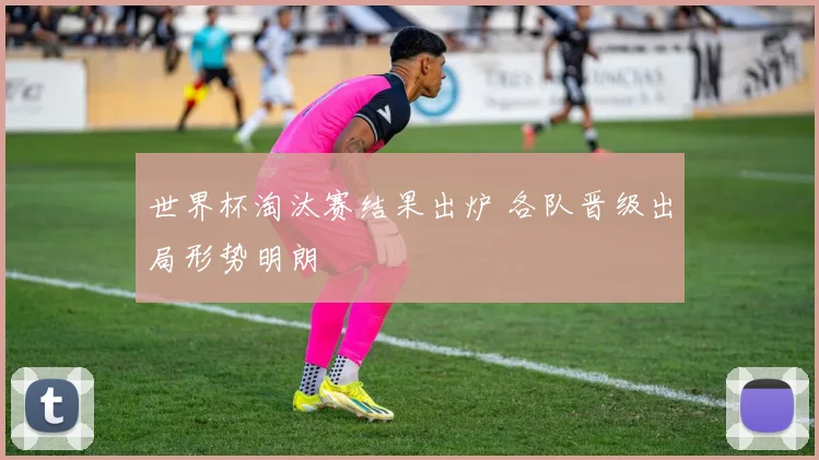 世界杯淘汰赛结果出炉 各队晋级出局形势明朗