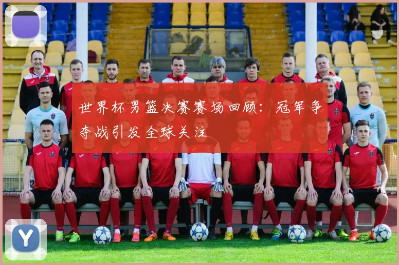 世界杯男篮决赛赛场回顾：冠军争夺战引发全球关注