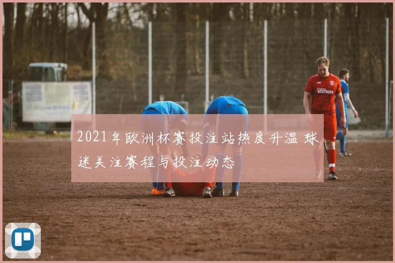 2021年欧洲杯赛投注站热度升温 球迷关注赛程与投注动态