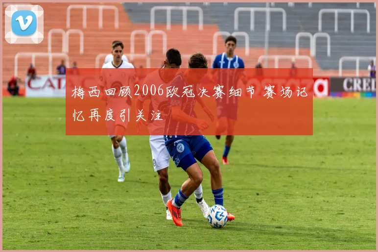梅西回顾2006欧冠决赛细节 赛场记忆再度引关注