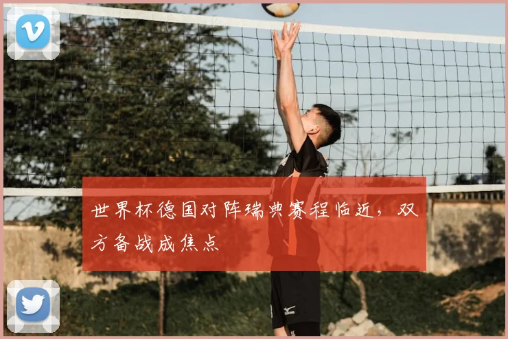世界杯德国对阵瑞典赛程临近,双方备战成焦点