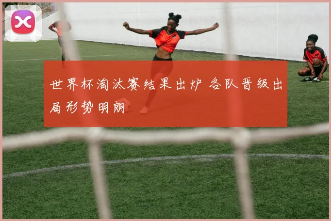 世界杯淘汰赛结果出炉 各队晋级出局形势明朗