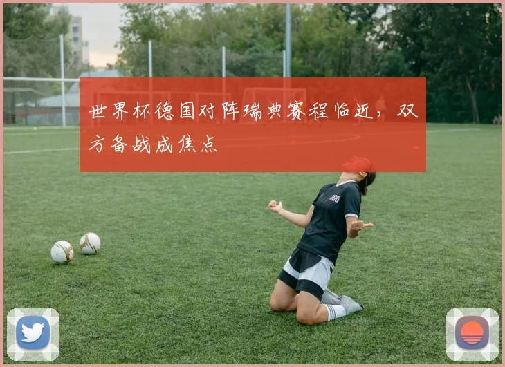 世界杯德国对阵瑞典赛程临近,双方备战成焦点