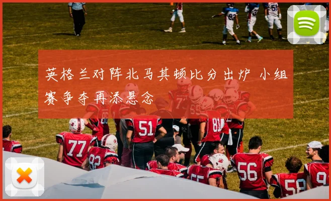 英格兰对阵北马其顿比分出炉 小组赛争夺再添悬念