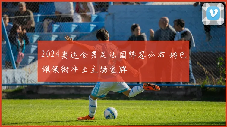 2024奥运会男足法国阵容公布 姆巴佩领衔冲击主场金牌