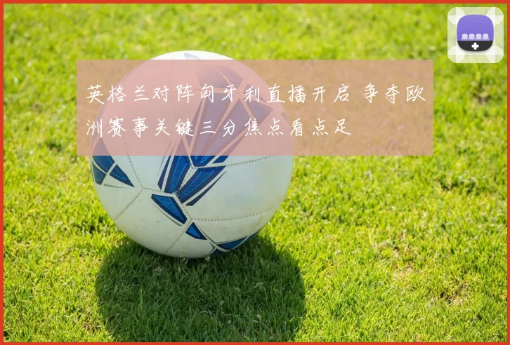 英格兰对阵匈牙利直播开启 争夺欧洲赛事关键三分焦点看点足
