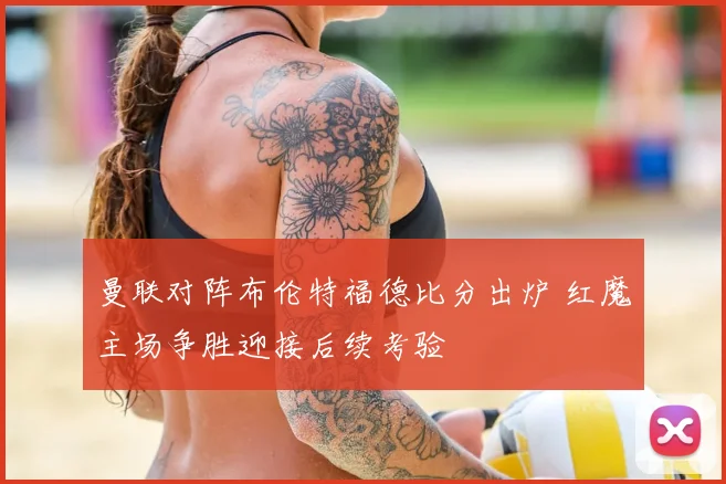 曼联对阵布伦特福德比分出炉 红魔主场争胜迎接后续考验