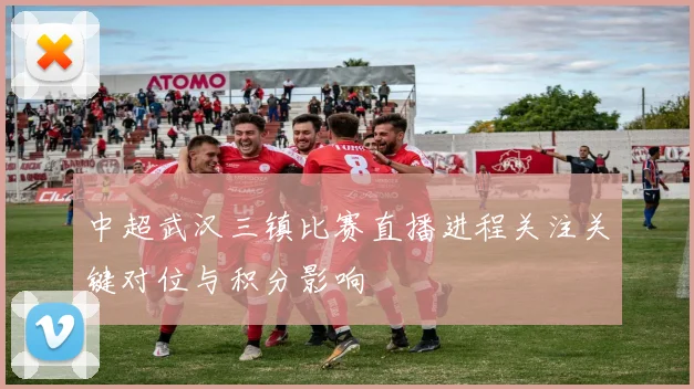中超武汉三镇比赛直播进程关注关键对位与积分影响