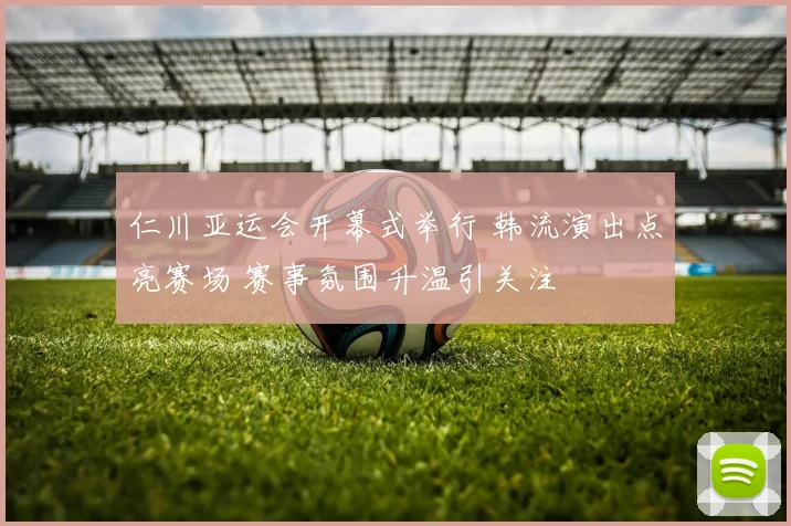 仁川亚运会开幕式举行 韩流演出点亮赛场 赛事氛围升温引关注