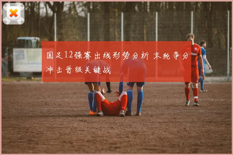 国足12强赛出线形势分析 末轮争分冲击晋级关键战