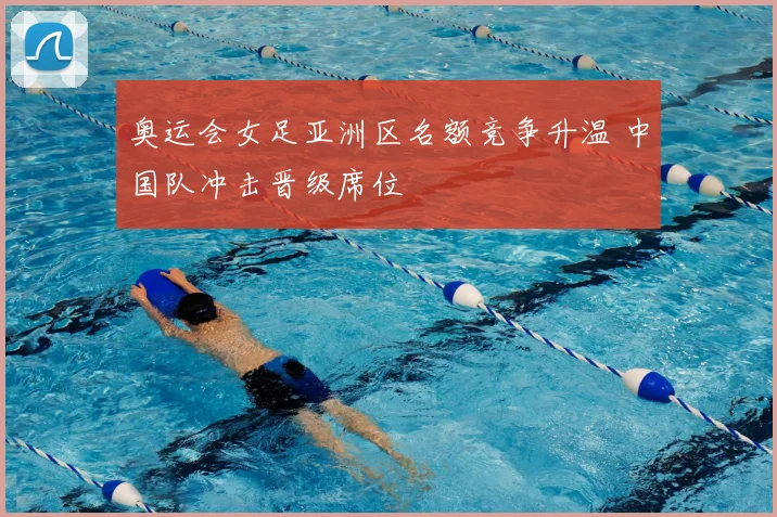 奥运会女足亚洲区名额竞争升温 中国队冲击晋级席位