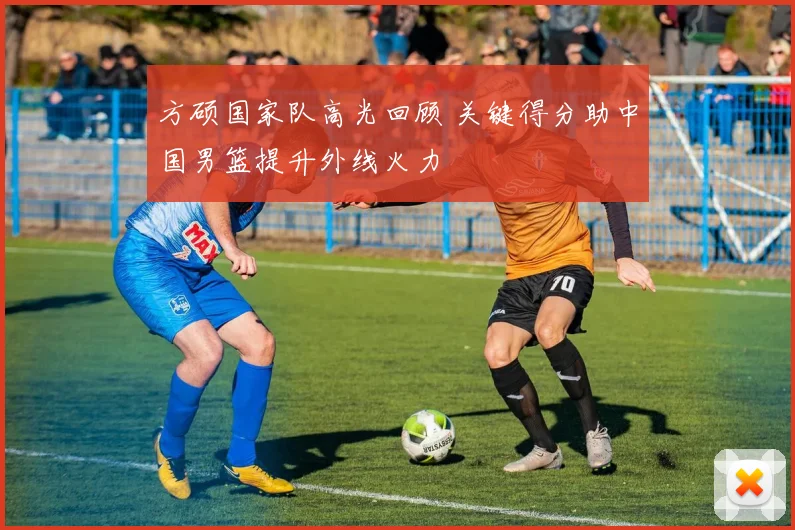 方硕国家队高光回顾 关键得分助中国男篮提升外线火力