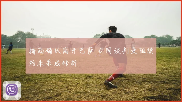 梅西确认离开巴萨 合同谈判受阻续约未果成转折