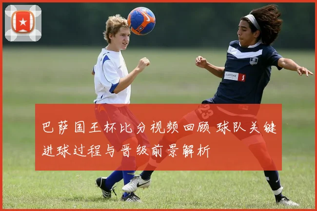巴萨国王杯比分视频回顾 球队关键进球过程与晋级前景解析