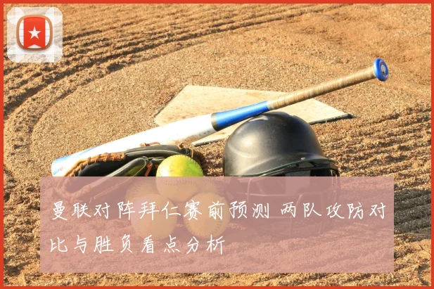 曼联对阵拜仁赛前预测 两队攻防对比与胜负看点分析