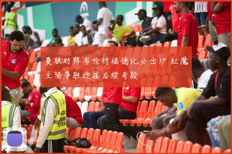 曼联对阵布伦特福德比分出炉 红魔主场争胜迎接后续考验
