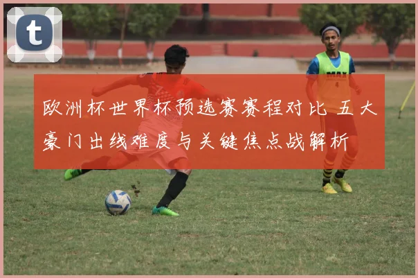 欧洲杯世界杯预选赛赛程对比 五大豪门出线难度与关键焦点战解析