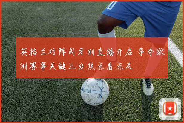 英格兰对阵匈牙利直播开启 争夺欧洲赛事关键三分焦点看点足