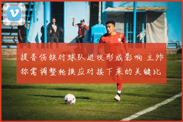 提香伤缺对球队进攻形成影响 主帅称需调整轮换应对接下来的关键比赛