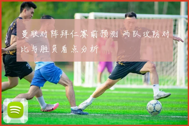 曼联对阵拜仁赛前预测 两队攻防对比与胜负看点分析