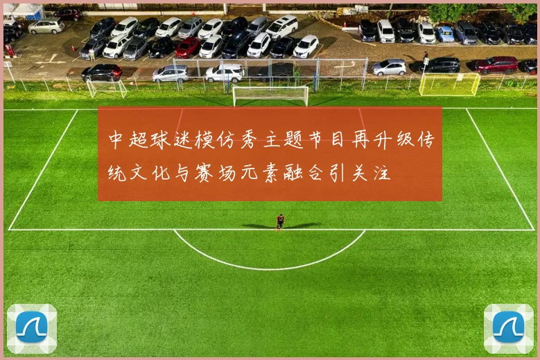 中超球迷模仿秀主题节目再升级传统文化与赛场元素融合引关注