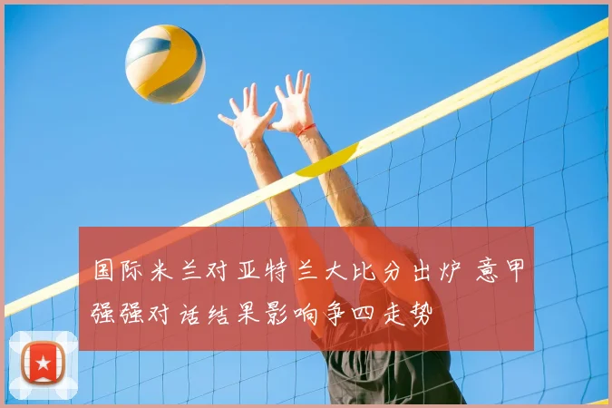 国际米兰对亚特兰大比分出炉 意甲强强对话结果影响争四走势