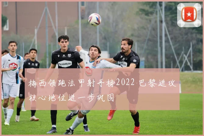 梅西领跑法甲射手榜2022 巴黎进攻核心地位进一步巩固