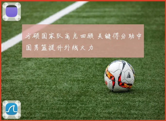 方硕国家队高光回顾 关键得分助中国男篮提升外线火力