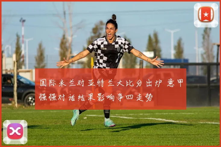国际米兰对亚特兰大比分出炉 意甲强强对话结果影响争四走势