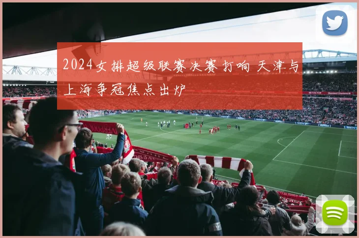 2024女排超级联赛决赛打响 天津与上海争冠焦点出炉