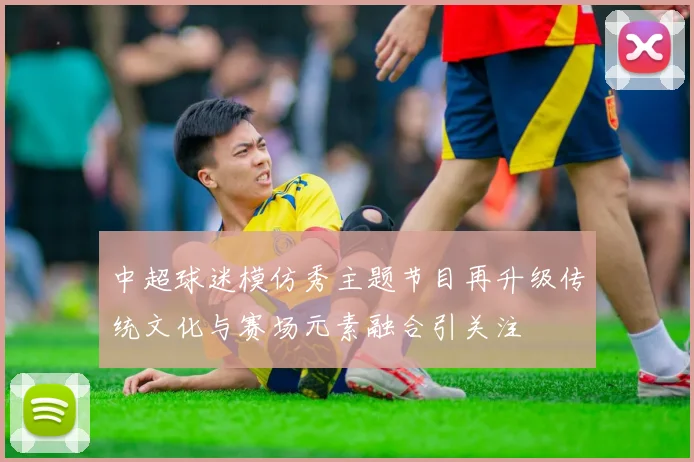 中超球迷模仿秀主题节目再升级传统文化与赛场元素融合引关注