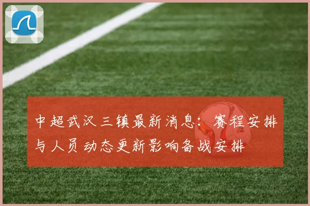 中超武汉三镇最新消息:赛程安排与人员动态更新影响备战安排