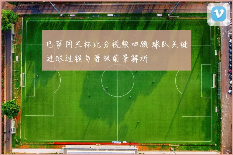 巴萨国王杯比分视频回顾 球队关键进球过程与晋级前景解析