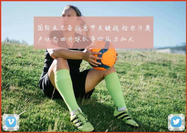 国际米兰备战意甲关键战 恰尔汗奥卢状态回升球队争四压力加大