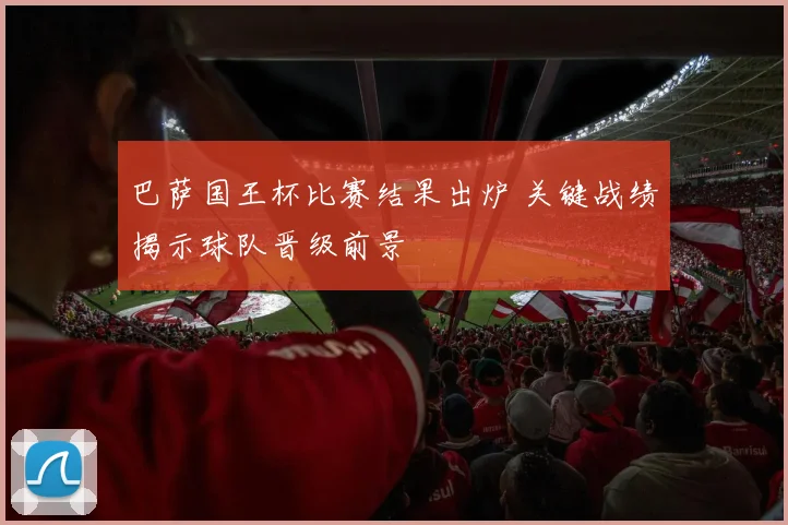 巴萨国王杯比赛结果出炉 关键战绩揭示球队晋级前景