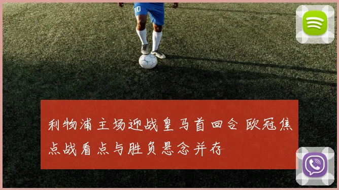 利物浦主场迎战皇马首回合 欧冠焦点战看点与胜负悬念并存