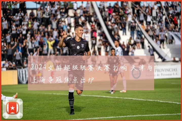 2024女排超级联赛决赛打响 天津与上海争冠焦点出炉